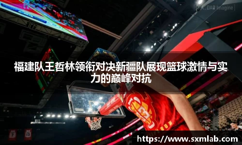 福建队王哲林领衔对决新疆队展现篮球激情与实力的巅峰对抗